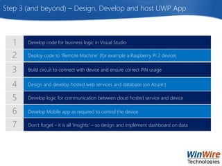 Deploy code to ‘Remote Machine’ (for example a Raspberry Pi 2 device)
Develop code for business logic in Visual Studio
Build circuit to connect with device and ensure correct PIN usage
Design and develop hosted web services and database (on Azure!)
Develop logic for communication between cloud hosted service and device
Develop Mobile app as required to control the device
Don’t forget – it is all ‘Insights’ – so design and implement dashboard on data
Step 3 (and beyond) – Design, Develop and host UWP App
 