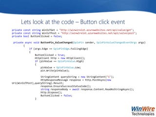 Lets look at the code – Button click event
private const string WinIoTGet = "http://winwireiot.azurewebsites.net/api/valve/get";
private const string WinIoTPost = "http://winwireiot.azurewebsites.net/api/valve/post";
private bool ButtonClicked = false;
private async void ButtonPin_ValueChanged(GpioPin sender, GpioPinValueChangedEventArgs args)
{
if (args.Edge == GpioPinEdge.FallingEdge)
{
ButtonClicked = true;
HttpClient http = new HttpClient();
if (pinValue == GpioPinValue.High)
{
pinValue = GpioPinValue.Low;
pin.Write(pinValue);
StringContent queryString = new StringContent("1");
HttpResponseMessage response = http.PostAsync(new
Uri(WinIoTPost),queryString).Result;
response.EnsureSuccessStatusCode();
string responseBody = await response.Content.ReadAsStringAsync();
http.Dispose();
ButtonClicked = false;
}
 