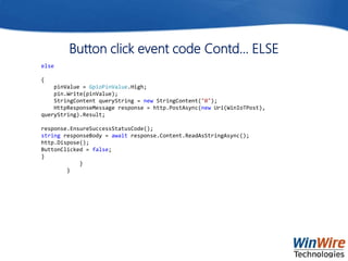Button click event code Contd… ELSE
else
{
pinValue = GpioPinValue.High;
pin.Write(pinValue);
StringContent queryString = new StringContent("0");
HttpResponseMessage response = http.PostAsync(new Uri(WinIoTPost),
queryString).Result;
response.EnsureSuccessStatusCode();
string responseBody = await response.Content.ReadAsStringAsync();
http.Dispose();
ButtonClicked = false;
}
}
}
 
