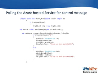 Polling the Azure hosted Service for control message
private async void Timer_Tick(object sender, object e)
{
if (!ButtonClicked)
{
HttpClient http = new HttpClient();
var result = await http.GetAsync(new Uri(WinIoTGet));
var response = result.Content.ReadAsStringAsync().Result;
if (response.Equals("1"))
{
pinValue = GpioPinValue.Low;
pin.Write(pinValue);
LED.Fill = greenBrush;
DelayText.Text = "Valve has been switched On";
}
else
{
pinValue = GpioPinValue.High;
pin.Write(pinValue);
LED.Fill = redBrush;
DelayText.Text = "Valve has been switched Off";
}
}
}
 
