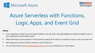 Azure Serverless with Functions,
Logic Apps, and Event Grid
Notes:
• If you experience audio issues during the webinar, you can dial in through telephone details provided to you in
your registration confirmation email.
• Please feel free to post questions in the questions dialog & we will try to answer as many as we can at the end.
• Recording of this session will be shared in next 24-48 hours.
• You can also write to us at marketing@winwire.com for any clarifications or information.
 
