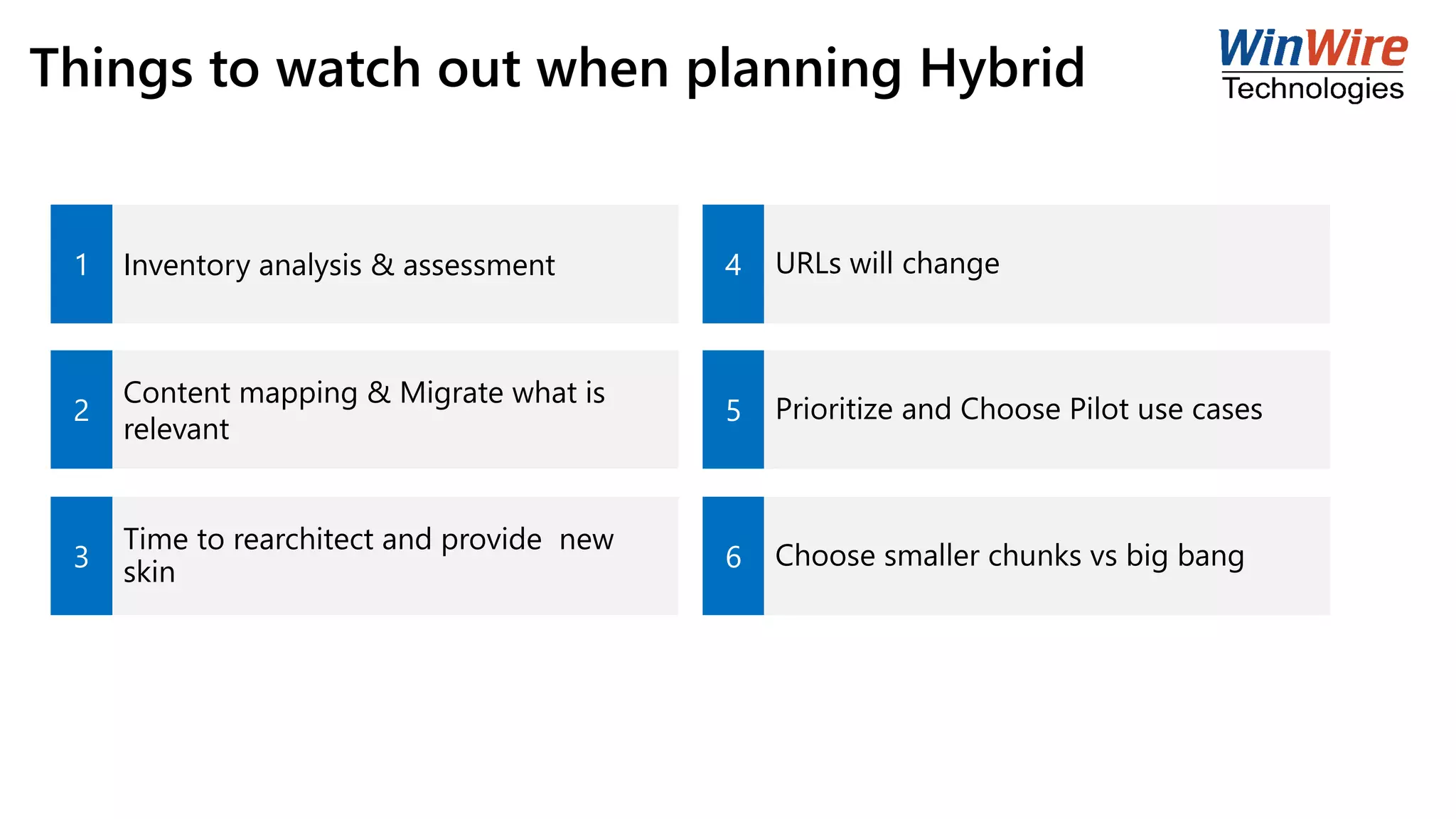 Things to watch out when planning Hybrid
1 Inventory analysis & assessment 4 URLs will change
2
Content mapping & Migrate what is
relevant
5 Prioritize and Choose Pilot use cases
3
Time to rearchitect and provide new
skin 6 Choose smaller chunks vs big bang
 
