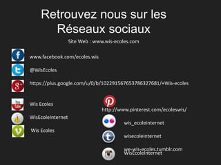 Retrouvez nous sur les 
Réseaux sociaux 
Site Web : www.wis-ecoles.com 
www.facebook.com/ecoles.wis 
@WisEcoles 
https://plus.google.com/u/0/b/102291567653786327681/+Wis-ecoles 
Wis Ecoles 
WisEcoleInternet 
Wis Ecoles 
http://www.pinterest.com/ecoleswis/ 
wis_ecoleinternet 
wisecoleinternet 
we-wis-ecoles.tumblr.com 
WisEcoleInternet 

