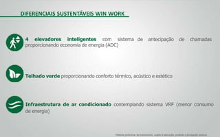 DIFERENCIAIS SUSTENTÁVEIS WIN WORK
de antecipação de chamadas4 elevadores inteligentes com sistema
proporcionando economia de energia (ADC)
Telhado verde proporcionando conforto térmico, acústico e estético
Infraestrutura de ar condicionado contemplando sistema VRF (menor consumo
de energia)
Material preliminar de treinamento, sujeito à alteração, proibida a divulgação externa
 