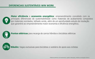 Material preliminar de treinamento, sujeito à alteração, proibida a divulgação externa
DIFERENCIAIS SUSTENTÁVEIS WIN WORK
Maior eficiência e economia energética: empreendimento concebido com os
principais diferenciais de sustentabilidade como materiais de acabamento compostos
por materiais reciclados, telhado verde, além de um aprofundado estudo de insolação
que garantirá ao empreendimento maior economia e eficiência energética.
Pontos elétricos para recarga de carros híbridos e bicicletas elétricas
Bikelin: Vagas exclusivas para bicicletas e vestiário de apoio aos ciclistas
 