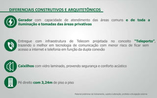 DIFERENCIAIS CONSTRUTIVOS E ARQUITETÔNICOS
Material preliminar de treinamento, sujeito à alteração, proibida a divulgação externa
Gerador com capacidade de atendimento das áreas comuns e de toda a
iluminação e tomadas das áreas privativas
Entregue com infraestrutura de Telecom projetada no conceito “Teleporto”,
trazendo o melhor em tecnologia de comunicação com menor risco de ficar sem
acesso a internet e telefonia em função da dupla conexão
Caixilhos com vidro laminado, provendo segurança e conforto acústico
Pé direito com 3,24m de piso a piso
 