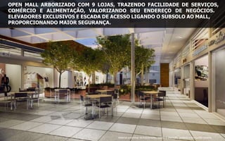 OPEN MALL ARBORIZADO COM 9 LOJAS, TRAZENDO FACILIDADE DE SERVIÇOS,
COMÉRCIO E ALIMENTAÇÃO, VALORIZANDO SEU ENDEREÇO DE NEGÓCIOS.
ELEVADORES EXCLUSIVOS E ESCADA DE ACESSO LIGANDO O SUBSOLO AO MALL,
PROPORCIONANDO MAIOR SEGURANÇA.
Material preliminar de treinamento, sujeito à alteração, proibida a divulgação externa
 