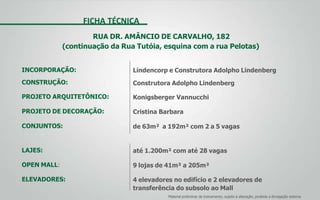 FICHA TÉCNICA
RUA DR. AMÂNCIO DE CARVALHO, 182
(continuação da Rua Tutóia, esquina com a rua Pelotas)
INCORPORAÇÃO:
CONSTRUÇÃO:
PROJETO ARQUITETÔNICO:
PROJETO DE DECORAÇÃO:
CONJUNTOS:
LAJES:
OPEN MALL:
ELEVADORES:
Lindencorp e Construtora Adolpho Lindenberg
Construtora Adolpho Lindenberg
Konigsberger Vannucchi
Cristina Barbara
de 63m² a 192m² com 2 a 5 vagas
até 1.200m² com até 28 vagas
9 lojas de 41m² a 205m²
4 elevadores no edifício e 2 elevadores de
transferência do subsolo ao Mall
Material preliminar de treinamento, sujeito à alteração, proibida a divulgação externa
 