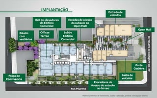 AV.DR.AMÂNCIODECARVALHO
RUA PELOTAS
IMPLANTAÇÃO
Praça de
Convivência
Bikelin
com
vestiários
Hall de elevadores
do Edifício
Comercial
Offices
Térreo
Entrada de
veículos
Porte
Cochère
Saída de
veículos
Escadas de acesso
do subsolo ao
Open Mall
Lobby
Edifício
Comercial
Material preliminar de treinamento, sujeito à alteração, proibida a divulgação externa
Open Mall
Elevadores de
Acesso do subsolo
ao térreo
 