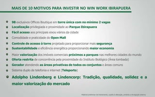 MAIS DE 10 MOTIVOS PARA INVESTIR NO WIN WORK IBIRAPUERA
98 exclusivos Offices Boutique em torre única com no mínimo 2 vagas
Localização privilegiada e proximidade ao Parque Ibirapuera
Fácil acesso aos principais eixos viários da cidade
Comodidade e praticidade do Open Mall
Controle de acesso à torre projetado para proporcionar mais segurança
Sustentabilidade e eficiência energética proporcionando maior economia
Maior valorização dos imóveis comerciais próximos a parques nas melhores cidades do mundo
Oferta restrita de concorrência pela proximidade do Instituto Biológico (Área tombada)
Gerador atendendo as áreas privativas de todos os conjuntos e áreas comuns
Sistema duplo de telefonia e internet (Teleporto)
Adolpho Lindenberg e Lindencorp: Tradição, qualidade, solidez e a
maior valorização do mercado
Material preliminar de treinamento, sujeito à alteração, proibida a divulgação externa
 