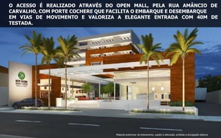 O ACESSO É REALIZADO ATRAVÉS DO OPEN MALL, PELA RUA AMÂNCIO DE
CARVALHO, COM PORTE COCHERE QUE FACILITA O EMBARQUE E DESEMBARQUE
EM VIAS DE MOVIMENTO E VALORIZA A ELEGANTE ENTRADA COM 40M DE
TESTADA.
Material preliminar de treinamento, sujeito à alteração, proibida a divulgação externa
 