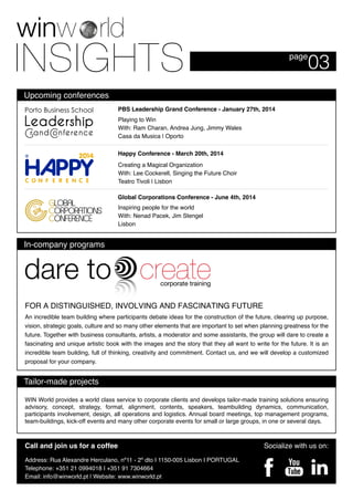 Upcoming conferences
03page
Socialize with us on:
Address: Rua Alexandre Herculano, nº11 - 2º dto I 1150-005 Lisbon I PORTUGAL
Telephone: +351 21 0994018 I +351 91 7304664
Email: info@winworld.pt | Website: www.winworld.pt
Call and join us for a coffee
FOR A DISTINGUISHED, INVOLVING AND FASCINATING FUTURE
An incredible team building where participants debate ideas for the construction of the future, clearing up purpose,
vision, strategic goals, culture and so many other elements that are important to set when planning greatness for the
future. Together with business consultants, artists, a moderator and some assistants, the group will dare to create a
fascinating and unique artistic book with the images and the story that they all want to write for the future. It is an
incredible team building, full of thinking, creativity and commitment. Contact us, and we will develop a customized
proposal for your company.
WIN World provides a world class service to corporate clients and develops tailor-made training solutions ensuring
advisory, concept, strategy, format, alignment, contents, speakers, teambuilding dynamics, communication,
participants involvement, design, all operations and logistics. Annual board meetings, top management programs,
team-buildings, kick-off events and many other corporate events for small or large groups, in one or several days.
PBS Leadership Grand Conference - January 27th, 2014
Happy Conference - March 20th, 2014
Global Corporations Conference - June 4th, 2014
Inspiring people for the world
With: Nenad Pacek, Jim Stengel
Lisbon
Playing to Win
With: Ram Charan, Andrea Jung, Jimmy Wales
Casa da Musica | Oporto
Creating a Magical Organization
With: Lee Cockerell, Singing the Future Choir
Teatro Tivoli | Lisbon
In-company programs
Tailor-made projects
 