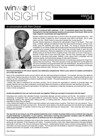 In conversation with Ram Charan
04page
There is a profound shift underway – a tilt – in economic power from the northern
hemisphere to the fast developing markets and economies of the South. What are the
major impacts in businesses and organizations?
Decision making and resources have to move to where the growth opportunities are. That
means the center of gravity for some companies must shift to the South, and in some
cases, very fast. What I mean by resources is people first, money second.
Success heavily depends on choosing the right people to lead in the South. They must
have a mindset, aptitude and attitude to learn the local market and figure out how to win
locally using the expertise and scale of the North. It’s wrong to assume that local
competition is not intense. Battles will be fought at both the local and the multinational level.
Leaders cannot succeed at the local level unless they immerse locally to learn the local
consumer preferences. Otherwise adaptations to the local market may be only superficial.
Shifting money to the South means investing money in the short run to win in the long run,
because it takes time to learn and build scale. But the most important part of money
resources is recruiting local people, building a local culture that is compatible with the
corporate identity, and training local people to make good decisions.
Leaders in the South sometimes behave like kids in a candy shop, because the longer term
opportunities are enormous. They have access to money and talent from across globe and
are more connected to local governments than the multinationals. My advice to them is to
select some segments and focus on them, build new competitive advantages, and develop
world class execution skills. But focus, focus, focus.
Running businesses for the future requires new leadership competencies. What is your advice for leaders committed to
win in this new world?
Some of the competencies require not just skill but also the right psychological framework. For example, winning in the global tilt
might require making a big bet on the future. You have to be adept at large-scale entrepreneurship—starting something new and
scaling it up fast, including building whatever capabilities are needed. The psychological part is having the inner fortitude to make
those decisions and drive them.
Leaders also need to understand the innovation process, how to harness the organization’s creativity to generate ideas, and
equally important but more often overlooked: convert good ideas into products or services that earn real revenues and profits.
Given the importance of having the right people in the right jobs, competence in selecting, developing, and retaining them can be a
make-or-break competence.
Amidst this global tilt, how can north and south win together? What can one teach to and learn from the other?
Companies can combine their strengths through cross-border alliances and joint ventures and the like. But whether or not the
relationship is formalized, there are opportunities for cross-border learning. Watch for those who are world-class at thinking
strategically, spotting new opportunities, setting priorities, or making trade-offs. Observe these leaders and their companies,
regardless of where they are based.
I have noticed that leaders in the South have high ambition and a great sense of urgency. They tend to be very decisive. This is
something leaders in the North can learn from. On the other hand, leaders in the South could learn from the North how to establish
systems and processes to maintain control as they grow without becoming too bureaucratic. They could also learn about risk
management practices.
You say that we are living in one of the greatest leadership eras in modern business history and you believe that a big part
of good leadership is preparation. In your opinion, where does a training and inspiration company make the difference
when supporting leaders and organizations to embrace and win in this global tilt?
No athlete ever becomes a champion and no team ever sustains a winning record without practice. Practice is a repetitive activity,
performed with discipline. It has frequency and rhythm. It involves having a coach who makes observations and gives feedback
essentially in real time in the name of continuous improvement. Leaders going forward need to practice coming together to share
information and make decisions and trade-offs at speed. That will give them the flexibility to respond to changing conditions in the
external environment, for example, in the volatility of currencies.
Ram Charan
 