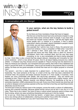 04page
In conversation with Jim Stengel
In your opinion, what are the key factors to build a
global brand?
To me there are three mandatory things that have to happen.
The first one is that the brand has to be anchored or based in a big
idea that meets some universal need of people. If you have that,
the brand can transfer across cultures. I call this the higher ideal
(some people call it a mission or a purpose). If that is clearly
understood, clearly articulated, clearly imbedded in people’s hearts
and minds, you can have a global brand.
One example that I admire very much is Dove, the personal care
brand from Unilever. It was a competitor of P&G when I was there
and I admired it then. Dove grew over 10% last year. It’s a
sixty-year-old brand and they really want to stand for women’s
self-esteem; that’s their universal ideal. And the way they keep
innovating, to me, is very remarkable and they’re being rewarded
for that. I think Nike is also a brand that has stayed relevant, interesting and innovative for their
entire existence - which is now almost 40 years. And it’s all about helping everyone be a better
athlete – in whatever way they choose and are capable of. They’re moving now into electronics to
help you measure your exercise, your movement and your activity, then enter it into a database and
share it around the world. It’s remarkable. They’re just not limited to the products they’re currently
selling. So these are two great examples of brands that meet sort of a higher purpose or universal
need.
The second – and this is really important for a global brand – is that you need very strong
leadership. You need someone at the top, or a team at the top, that truly does understand the
universal need, the purpose and keeps everyone focused on it. And usually, in business, most
leaders are more comfortable with details, with day-to-day operations - they are trained and
schooled on that. They‘re not often schooled on how to lead a brand with a higher mission, which
takes different activities, different rewards, and different behavior. So leadership at the top is
extremely important. LVMH understands this very well. Every one of their brands has what they call
an artist or designer and a business operator at the top. And that is how they can lead these brands
effectively around the world.
The third part is that you need to have in the company, across the world, a culture of collaboration,
sharing and customer-centrality. Because global brands cannot just be led in one city or in 100
cities. There has to be a blend. You have to have a culture where everyone wants to share what
they’re doing, where one sees something interesting and wants put it into the market.
So, to sum up, I think these are the three key factors - a higher ideal, a strong leader at the top,
and a very strong culture of collaboration, sharing and customer focus within the company.
There are many other details but if you don’t have these three, it won’t work.
 