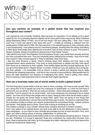 05page
Can you mention an example of a global brand that has inspired you
throughout your career?
I am inspired by a lot of brands. Certainly, Nike has been an inspiration. I’m an athlete so it’s a good
match for me. It is a company that has inspired me for many years since I was young. When I became
Global Marketing Officer of P&G, one of the first things I did was calling Nike. I said: “Can I come
visit? Can I come and spend a few days with you?” - I ended up shooting a webcast from the
headquarters of Nike back to P&G. We had everyone in the marketing group on their computer while
it was broadcasting. I was walking around, interviewing people, showing them the offices and talking
to Nike about what keeps them special and innovative, how do they continue to grow. This brand is
always changing, always innovating but staying true to their higher mission.
I also admire very much The Discovery Communications Group. I just visited them recently and they
are more successful than ever. They are constantly about satisfying the curiosity - they hire for that,
they reward it, they innovate against it. They’re relentless, they never stop.
I also like what Burberry is doing. They’re thinking about their designs and they have a big
purpose/mission about britishness. They want to bring britishness to people and they think about
their stores as an extension to their website. They started digital and they worked backwards. So if
you go to their latest store in Regent Street, in London, it feels as if you are walking into a computer,
into their website – it’s remarkable. And so they’re a brand I admire just because they’re really
rethinking the shopping experience – and this is very unusual in luxury products. Most people feel it’s
about the retail experience but Burberry is challenging that notion. They’re selling more online,
they’re creating a retail experience that is more like their digital experience.
How can a business make use of social media to build a global brand?
The first thing about social media is that you have to have a strategy. You have to ask yourself: Why
am I doing this? A lot of people just jump into it because it’s fashionable, so I think the first thing is
asking why you are doing it, what are you trying to achieve – that’s what good strategies are about.
Secondly, if you’re going to be on social media - and most companies are choosing to be on social
media - you have to do things that people want to share, because that’s what social media is about.
People are not going into social media to study P&G, right? They are going to find things that
entertain them, educate them, amuse them and that they want to share. You have to understand that.
As a company in today’s context, you need to comprehend this and produce things - content, pictures
and stories - that people want to share. Coca-Cola is doing an amazing job on that.
This implies a change in your mindset: almost every company becomes a content company.
And, if you aspire to be a global brand, you have to be able to do this effectively in many cultures,
many languages - so you have to have centrally led principles but lots of local activation. And, once
again, you need a strong culture of sharing, collaboration, to achieve this.
The last thing I would say about social media is that no one understands everything about it. It moves
too fast. Therefore, it is crucial to approach those who understand the media best and learn from
them. Seek a partnership with them, go to the people who really understand it and move beyond the
traditional transactional relationship.
 