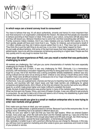 06page
In which ways can a brand convey trust to consumers?
You have to behave that way. It’s all about authenticity, sincerity and hence it’s more important than
ever that everyone in an organization understands the mission, the ideal and that people are rewarded
to behave according to that mission or ideal. If this exists in your culture, consumers will talk about that
and they will reward you. Behavior therefore has to come first. And then everything else will follow.
Frankly, everyone makes mistakes. And if you make mistakes and you handle them openly, try to fix
them quickly, people will have even more trust in you. Toyota, for instance, just announced a recall of
1.6 million vehicles and they did it before anyone asked them to do it. They have had no accidents.
They think this is just the right thing to do and now, in my mind, I have higher respect for them.
It’s just really all about behavior. And some of the bad trust issues that have happened in the world, on
global brands, have to do with the companies not behaving according to a higher ideal. People see that
very quickly and it’s very tough to recover from that.
From your 25-year-experience at P&G, can you recall a market that was particularly
challenging to enter?
All markets are challenging. But I will give you some characteristics of markets that were especially
challenging for Procter & Gamble.
Actually, Brazil was one of them. It was very challenging for P&G. Obviously, it is a tremendous
economy, with tremendous innovation happening and they’re doing great work now. The reason it was
tough for us was, first of all, that there was a strong competitor already established. Unilever was very
strong in Brazil and we were not as strong as them. Unilever is very strong in South Africa and in India
as well. These were all difficult markets for us because one of our major competitors had a very strong
relationship with consumers and retailers.
Furthermore, if you are a global brand, chances are that you’re importing many things, such as finished
products, and countries with high import taxes and high trade barriers are challenging for global
companies and global brands. And in Brazil, at the time we entered, the country had some very difficult
taxes for us which made prices higher and made it difficult to establish the brand.
Finally, the lack of retail infrastructure was another barrier in many of the markets where P&G went into.
When we first went into Russia, China, and most of Eastern Europe, it was very difficult to get products
to consumers. So we had to take a lot of time and spend a lot of money into establishing a good retail
network that was reliable, honest and transparent.
Which advice would you give to a small or medium enterprise who is now trying to
enter new markets and go global?
First, make sure you have an ideal, your own purpose.
Second, have a differentiator, a special product or service. Because if you’re like everyone else, it’s not
going to work. Something has to be special or different about you.
Thirdly, be sure your talent is right and that you have the right leaders. When we entered Eastern
Europe, many years ago, when the wall came down and the markets opened up, I was one of the first
leaders to go over there. We didn’t think enough about talent and HR early enough. So I think having a
very strong organization, special the local organization, is tremendously important.
Also, tactically, it is better to go in with a premium offering that you can charge for. Because, in this way,
you will have room to spend on marketing and other areas to grow your awareness and invest on trials
of your product or service.
 