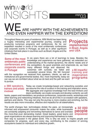 page03 
Throughout these six years of existence, WIN World has been living 
a hugely interesting and experimental journey, creating and 
producing numerous programs and conferences. So far, our 
expedition resulted in some of the most emblematic conferences 
and corporate events in Portugal, as well as in other significant 
initiatives that took place in countries such as Brazil, Angola and the 
United States. 
In six years there are a lot of learnings to keep. Besides the 
knowledge and experience we have gathered, we extended our 
understanding of the market dynamics, the clients’ needs and of 
the competition. As good scientists and empiricists do, we tried 
many different things and observed the 
outcomes with curiosity: we failed and 
succeeded several times. We felt honored 
with the recognition we received from speakers, clients, as well as 
institutional and governmental bodies. But, most importantly, today we 
can say we are confident about what we do best and the path we want 
to pursue. 
Today we create knowledge-based and networking societies and 
we assume the role of curators in the training and inspiration arena. 
We aggregate and organize knowledge from the best thinkers and 
doers worldwide; we create concepts and develop contents; we edit 
books, papers and newsletters; we produce conferences, corporate events, workshops and 
other learning and networking initiatives. And we do all of this in co-creation with speakers, 
partners and clients. This way not only the journey is more creative and enriching, but the 
results are also more innovative, effective and impactful for all stakeholders. 
The world changes fast, technologies dictate the pace, an increasingly 
informed and empowered consumer makes the order, while businesses 
are constantly adapting and reinventing themselves to serve and overtake 
this more-than-ever demanding market. Great leaders, great teams and 
great organizations are always learning and improving themselves to make 
their way to succeed in the global world. This is why we exist: to inspire people and 
companies for progress, each and every day, contributing to the creation of winning 
ecosystems based on individual and collective growth.. 
 