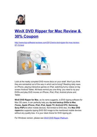 WinX DVD Ripper for Mac Review &
30% Coupon
http://www.top-software-reviews.com/2012/winx-dvd-ripper-for-mac-review-
07-15.html




Look at the neatly compiled DVD movie discs on your shelf. Won’t you think
they are somewhat out of the way in which we’re living? Reading daily news
on iPhone, playing interactive games on iPad, watching funny videos on big
screen Android Tablet. All these remind you one thing: you need to rip your
DVDs and play DVD movies on iPhone, iPad, iPod, Android phone and
Tablet.

WinX DVD Ripper for Mac, as its name suggests, is DVD ripping software for
Mac OS users. It can perfectly help you rip and backup DVDs to Mac
iTunes, Apple iPhone, iPad, iPod, Apple TV, Android HTC, Samsung,
Sony PSPand other mobile devices. Not limited to DVD disc, this Mac DVD
ripperalso supports ripping DVD ISO image to the mentioned mobile devices
without any quality loss. It is your ideal choice for DVD ripping job.

For Windows version, please see WinX DVD Ripper Platinum.
 
