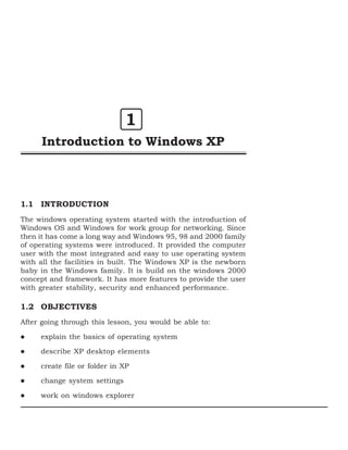 1
      Introduction to Windows XP



1.1 INTRODUCTION
The windows operating system started with the introduction of
Windows OS and Windows for work group for networking. Since
then it has come a long way and Windows 95, 98 and 2000 family
of operating systems were introduced. It provided the computer
user with the most integrated and easy to use operating system
with all the facilities in built. The Windows XP is the newborn
baby in the Windows family. It is build on the windows 2000
concept and framework. It has more features to provide the user
with greater stability, security and enhanced performance.

1.2 OBJECTIVES
After going through this lesson, you would be able to:

     explain the basics of operating system

     describe XP desktop elements

     create file or folder in XP

     change system settings

     work on windows explorer
 
