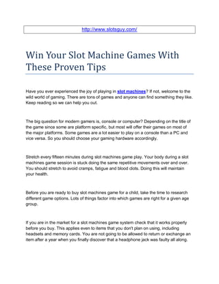 http://www.slotsguy.com/




Win Your Slot Machine Games With
These Proven Tips

Have you ever experienced the joy of playing in slot machines? If not, welcome to the
wild world of gaming. There are tons of games and anyone can find something they like.
Keep reading so we can help you out.



The big question for modern gamers is, console or computer? Depending on the title of
the game since some are platform specific, but most will offer their games on most of
the major platforms. Some games are a lot easier to play on a console than a PC and
vice versa. So you should choose your gaming hardware accordingly.



Stretch every fifteen minutes during slot machines game play. Your body during a slot
machines game session is stuck doing the same repetitive movements over and over.
You should stretch to avoid cramps, fatigue and blood clots. Doing this will maintain
your health.



Before you are ready to buy slot machines game for a child, take the time to research
different game options. Lots of things factor into which games are right for a given age
group.



If you are in the market for a slot machines game system check that it works properly
before you buy. This applies even to items that you don't plan on using, including
headsets and memory cards. You are not going to be allowed to return or exchange an
item after a year when you finally discover that a headphone jack was faulty all along.
 