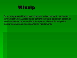 Winzip   Es un programa utilizado para comprimir y descomprimir , enviar por correo electrónico ,utilizando los comandos que la aplicación agrega al menú contextual de los archivos y carpetas ; de esta forma podrá realizar operaciones más importantes rápidamente. 