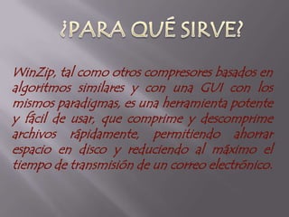 MANUEL FELIPE CEDIEL B.¿QUÉ ES?WinZip es un compresor de archivos comercial que corre bajo Microsoft Windows, desarrollado por WinZip Computing (antes conocido como Nico Mak Computing).Puede manejar varios formatos de archivo adicionales. Es un producto comercial con una versión de evaluación gratuita.WinZip comenzó su vida a principios de los años 1990, como un frontal gráfico GUI para PKZIP, con licencia shareware. En 1996, los creadores de WinZip incorporaron código de compresión del proyecto Info-ZIP, haciendo que no fuera necesario el ejecutable PKZIP.