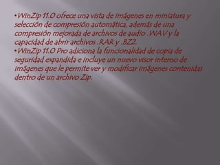 CLASESWinzip10: dispone de características Standard y Pro. Esta versión ofrece una nueva vista estilo Explorador, permitiendo trabajar con estructuras complejas de archivos comprimidos; búsqueda automática de actualizaciones; y soporte para Administración de Datos Adjuntos, el cual permite alertar a los usuarios sobre archivos potencialmente peligrosos.