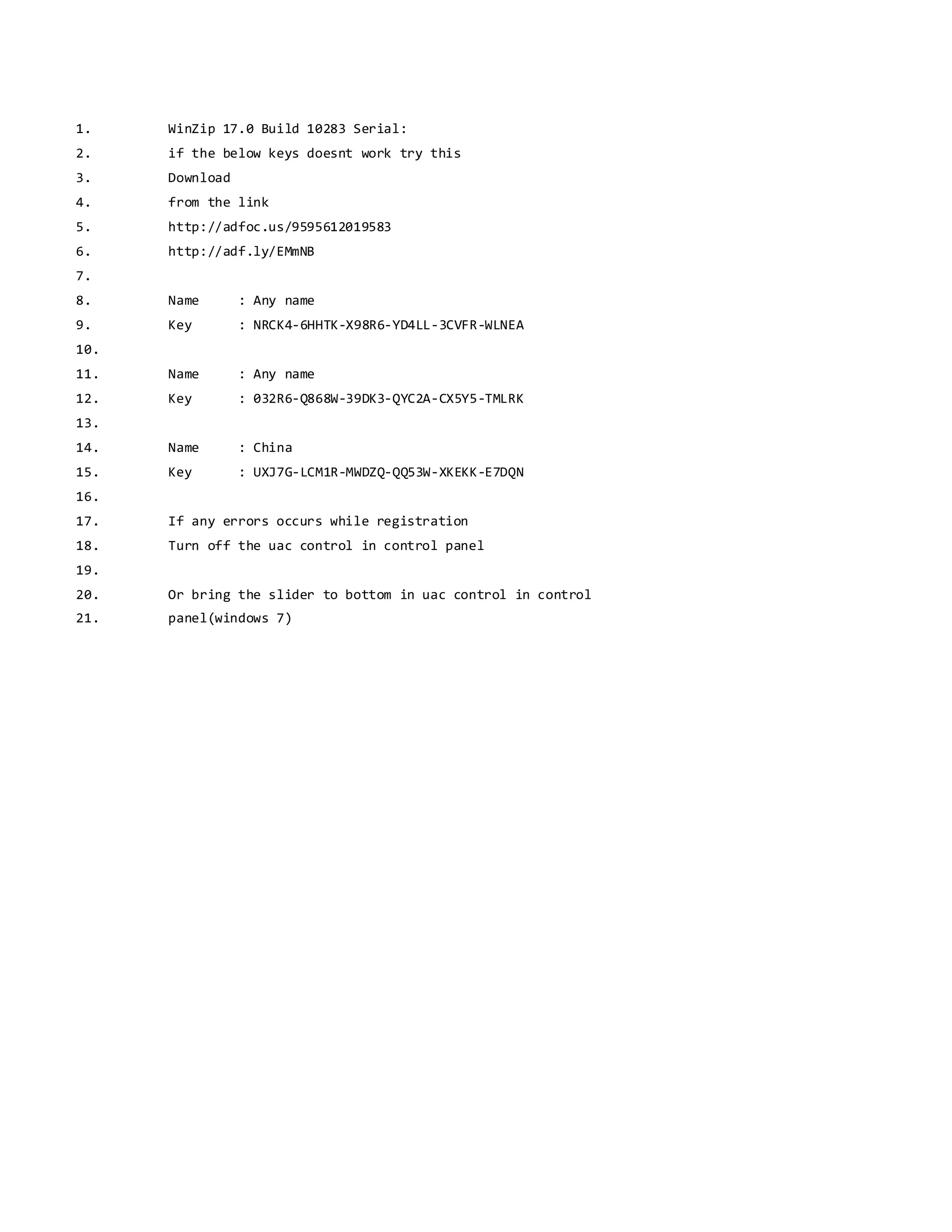 1. WinZip 17.0 Build 10283 Serial:
2. if the below keys doesnt work try this
3. Download
4. from the link
5. http://adfoc.us/9595612019583
6. http://adf.ly/EMmNB
7.
8. Name : Any name
9. Key : NRCK4-6HHTK-X98R6-YD4LL-3CVFR-WLNEA
10.
11. Name : Any name
12. Key : 032R6-Q868W-39DK3-QYC2A-CX5Y5-TMLRK
13.
14. Name : China
15. Key : UXJ7G-LCM1R-MWDZQ-QQ53W-XKEKK-E7DQN
16.
17. If any errors occurs while registration
18. Turn off the uac control in control panel
19.
20. Or bring the slider to bottom in uac control in control
21. panel(windows 7)