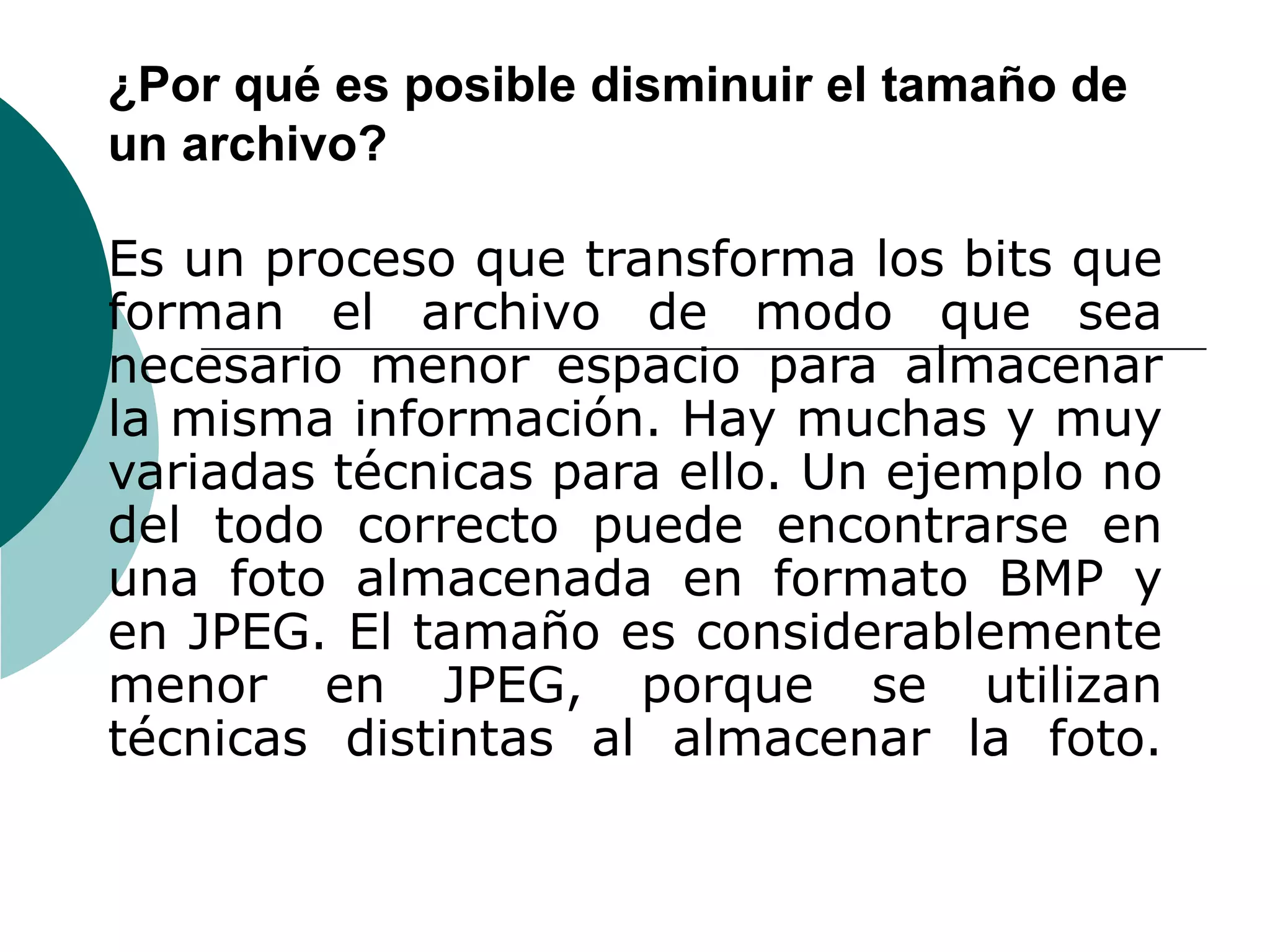 ¿Por qué es posible disminuir el tamaño de un archivo?  Es un proceso que transforma los bits que forman el archivo de modo que sea necesario menor espacio para almacenar la misma información. Hay muchas y muy variadas técnicas para ello. Un ejemplo no del todo correcto puede encontrarse en una foto almacenada en formato BMP y en JPEG. El tamaño es considerablemente menor en JPEG, porque se utilizan técnicas distintas al almacenar la foto. 