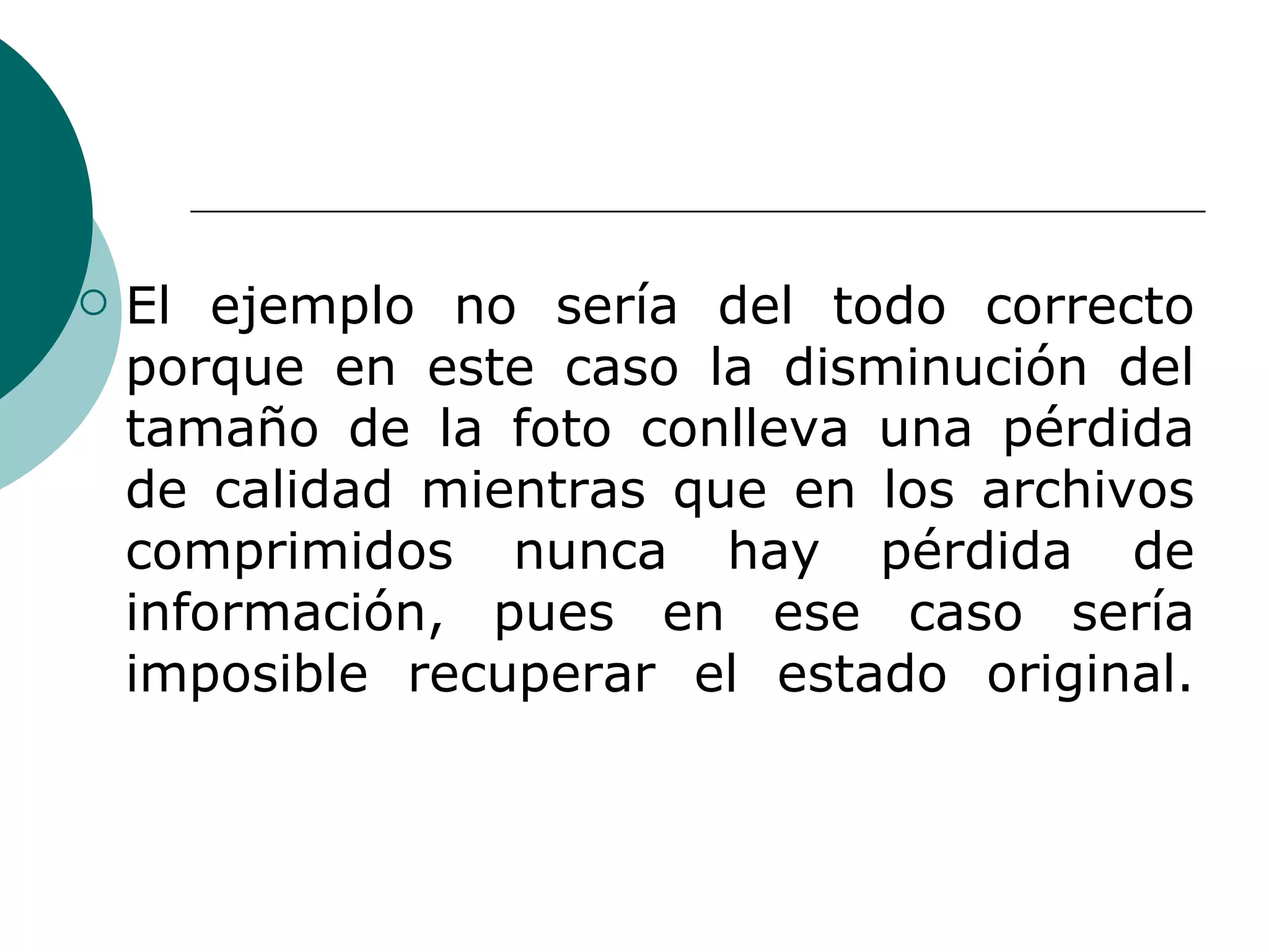 El ejemplo no sería del todo correcto porque en este caso la disminución del tamaño de la foto conlleva una pérdida de calidad mientras que en los archivos comprimidos nunca hay pérdida de información, pues en ese caso sería imposible recuperar el estado original. 