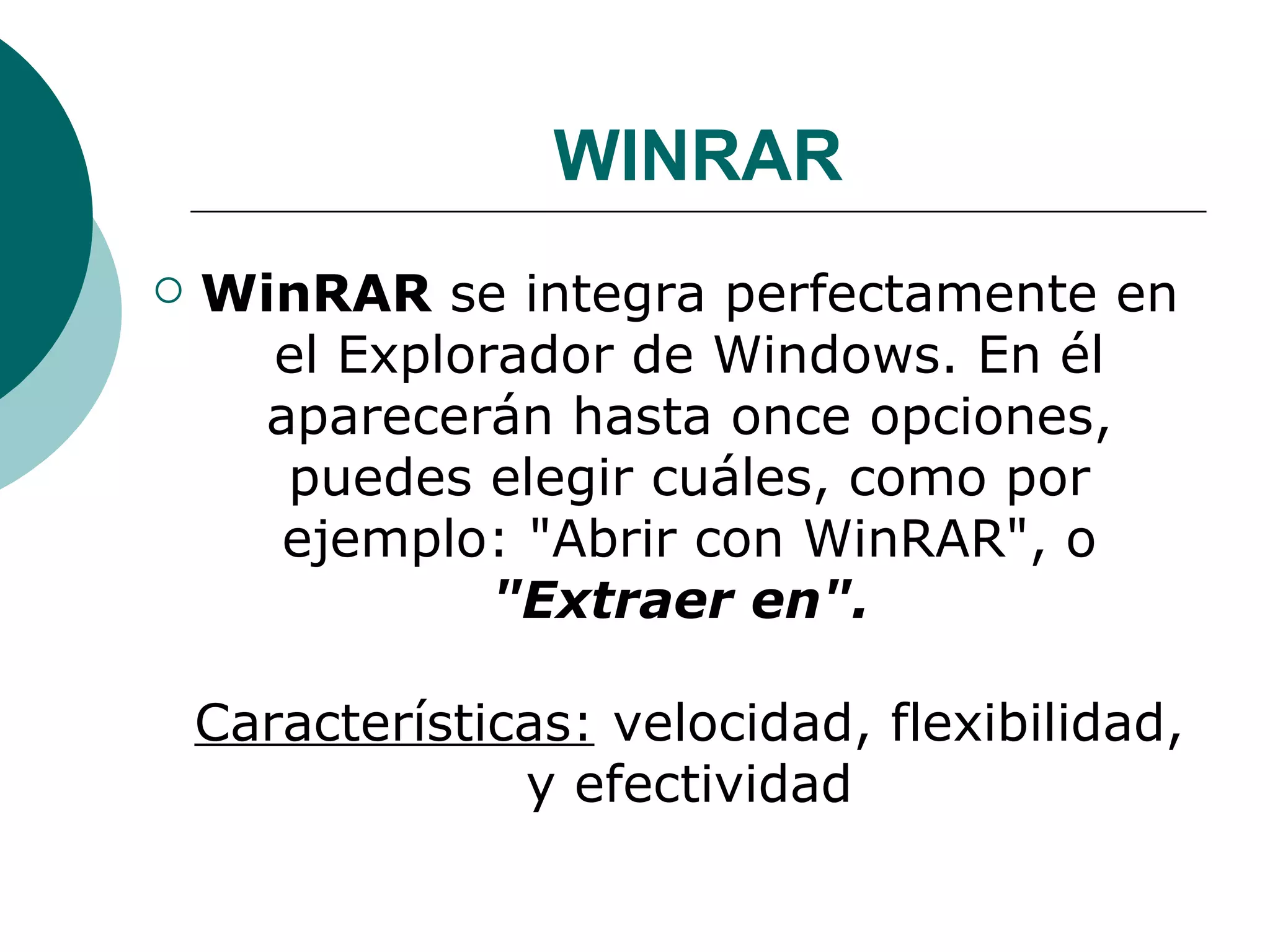 WINRAR WinRAR  se integra perfectamente en el Explorador de Windows. En él aparecerán hasta once opciones, puedes elegir cuáles, como por ejemplo: "Abrir con WinRAR", o  "Extraer en".  Características:  velocidad, flexibilidad, y efectividad 