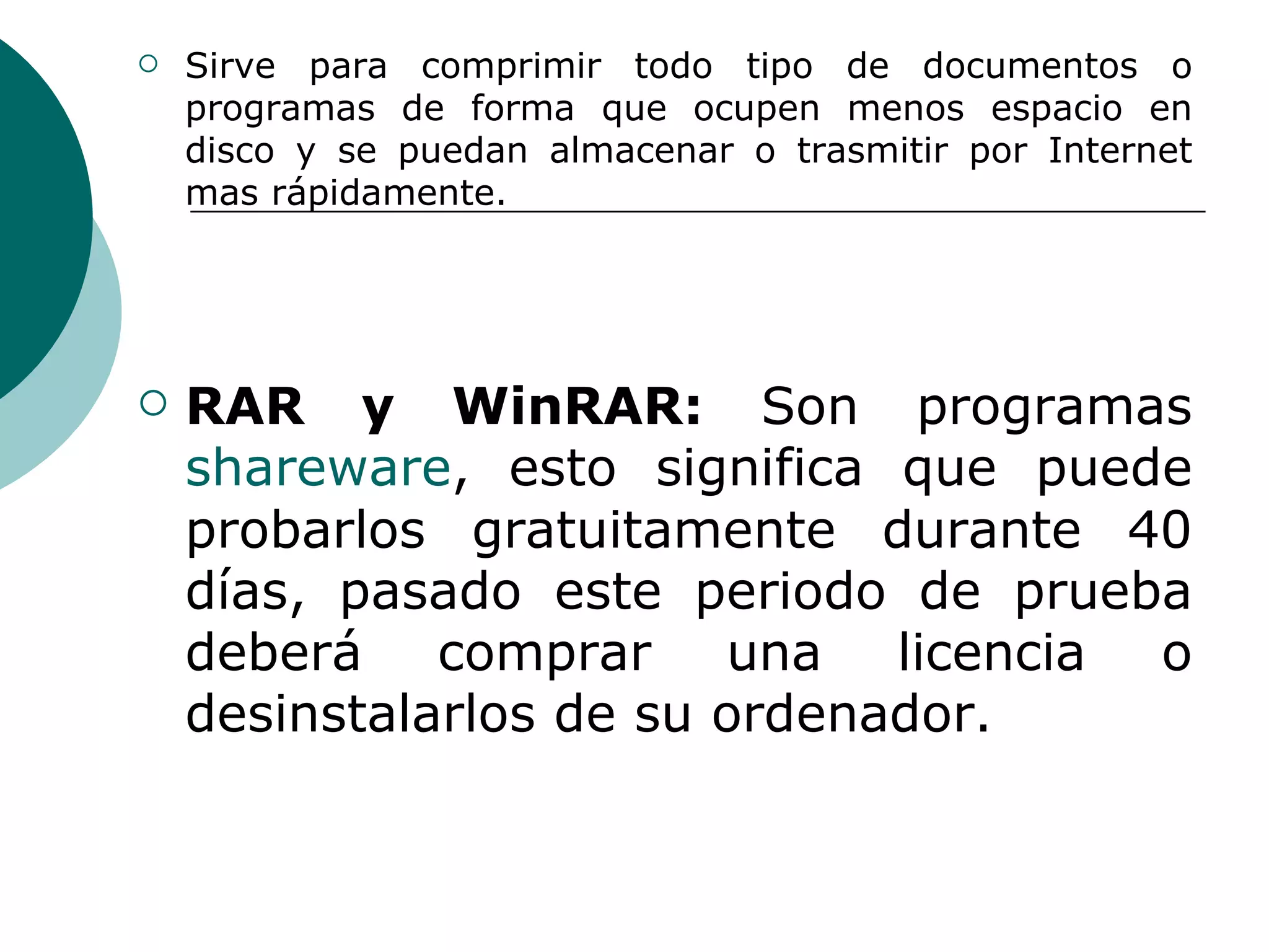 Sirve para comprimir todo tipo de documentos o programas de forma que ocupen menos espacio en disco y se puedan almacenar o trasmitir por Internet mas rápidamente.  RAR y WinRAR:  Son programas  shareware , esto significa que puede probarlos gratuitamente durante 40 días, pasado este periodo de prueba deberá comprar una licencia o desinstalarlos de su ordenador.  