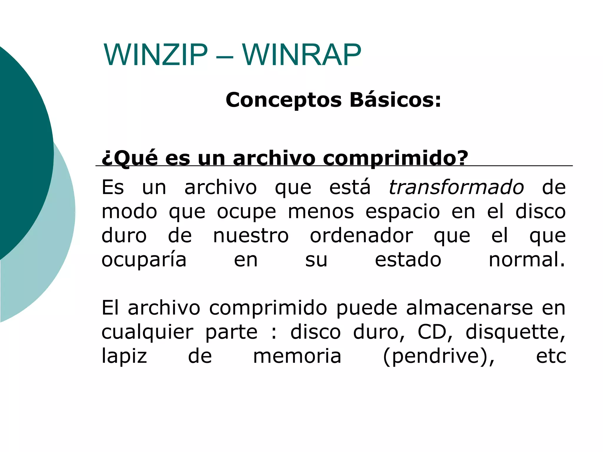 WINZIP – WINRAP  Conceptos Básicos: ¿Qué es un archivo comprimido?  Es un archivo que está  transformado  de modo que ocupe menos espacio en el disco duro de nuestro ordenador que el que ocuparía en su estado normal. El archivo comprimido puede almacenarse en cualquier parte : disco duro, CD, disquette, lapiz de memoria (pendrive), etc 
