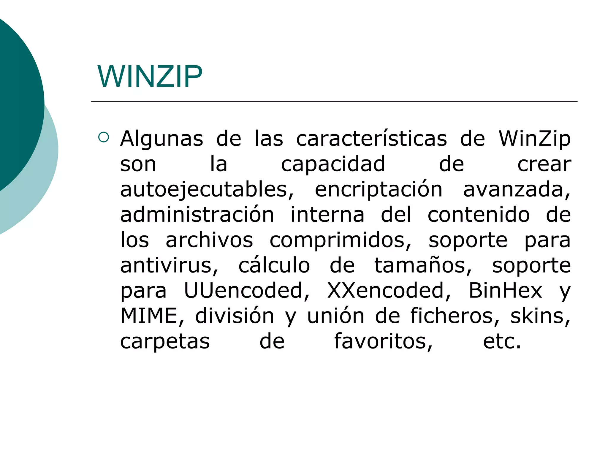 WINZIP Algunas de las características de WinZip son la capacidad de crear autoejecutables, encriptación avanzada, administración interna del contenido de los archivos comprimidos, soporte para antivirus, cálculo de tamaños, soporte para UUencoded, XXencoded, BinHex y MIME, división y unión de ficheros, skins, carpetas de favoritos, etc.  