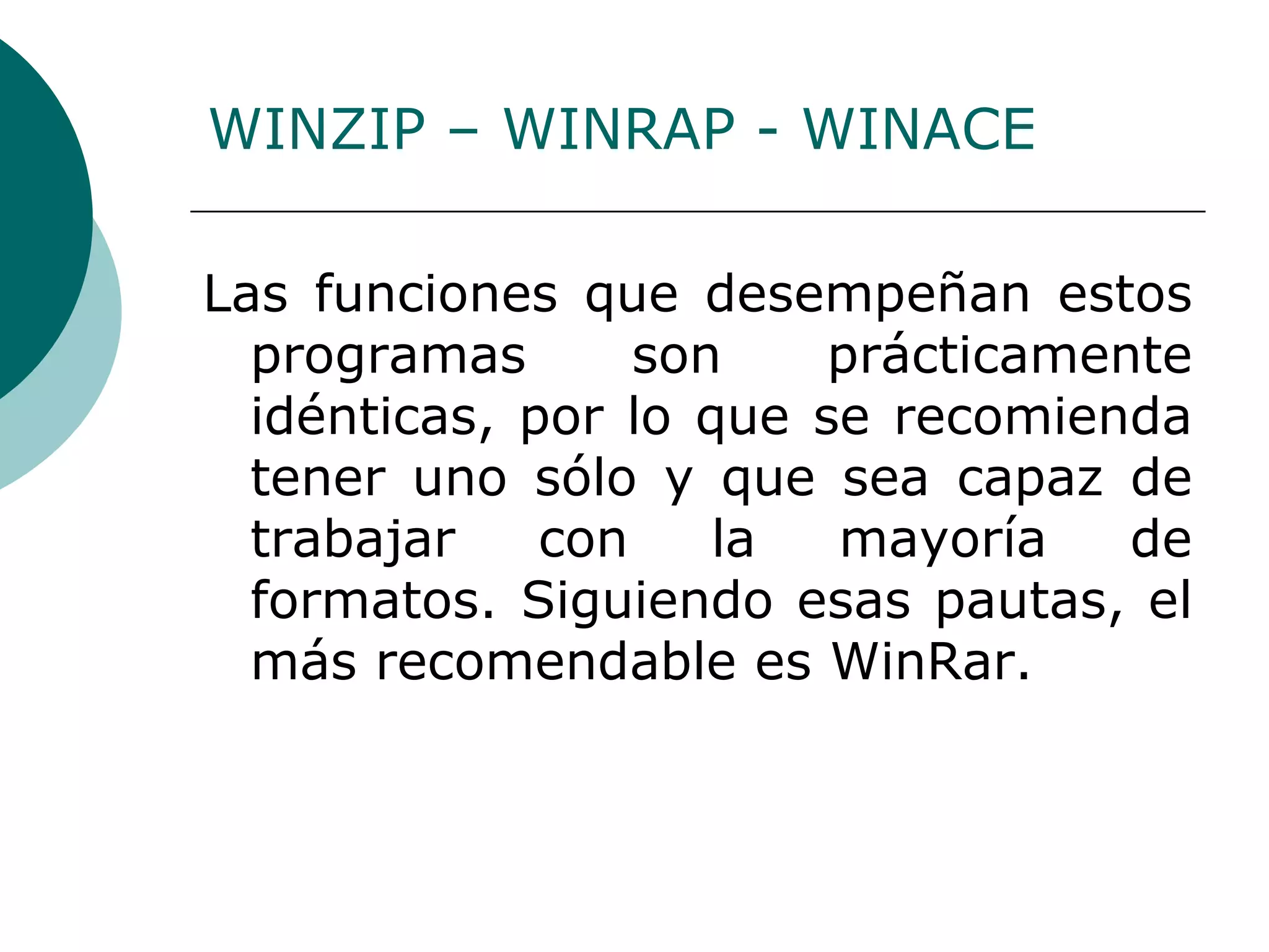 Las funciones que desempeñan estos programas son prácticamente idénticas, por lo que se recomienda tener uno sólo y que sea capaz de trabajar con la mayoría de formatos. Siguiendo esas pautas, el más recomendable es WinRar. WINZIP – WINRAP - WINACE 