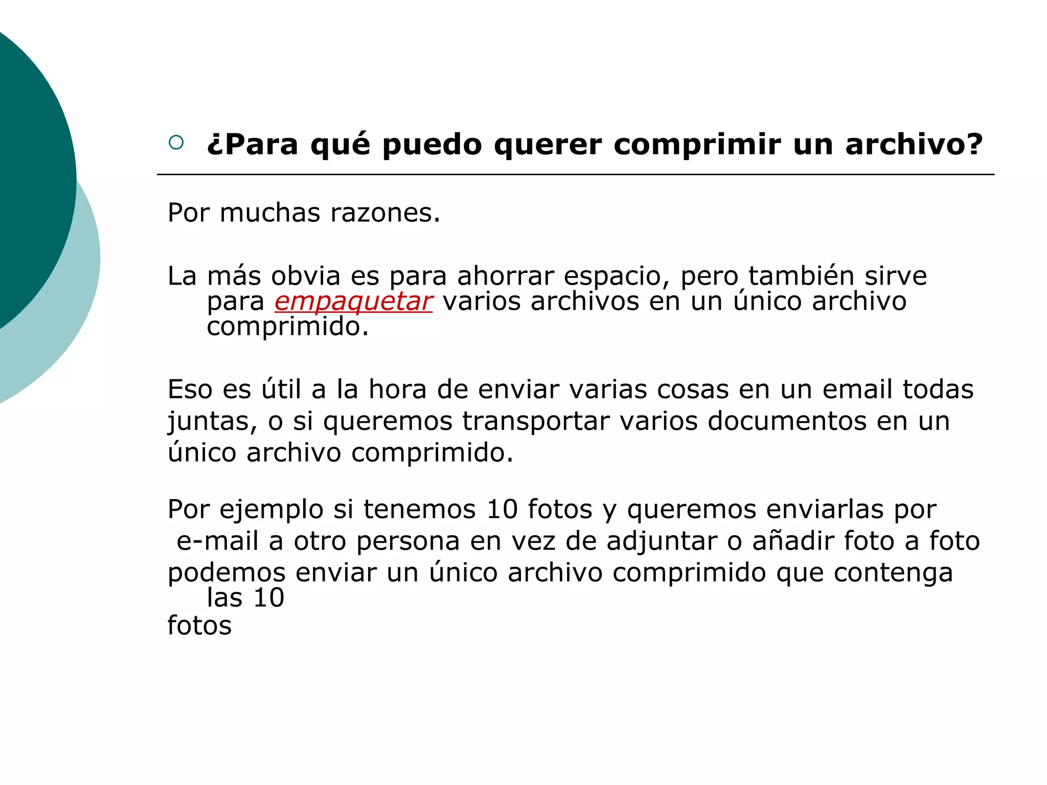 ¿Para qué puedo querer comprimir un archivo?  Por muchas razones.  La más obvia es para ahorrar espacio, pero también sirve para  empaquetar  varios archivos en un único archivo comprimido.  Eso es útil a la hora de enviar varias cosas en un email todas juntas, o si queremos transportar varios documentos en un único archivo comprimido. Por ejemplo si tenemos 10 fotos y queremos enviarlas por e-mail a otro persona en vez de adjuntar o añadir foto a foto podemos enviar un único archivo comprimido que contenga las 10 fotos 