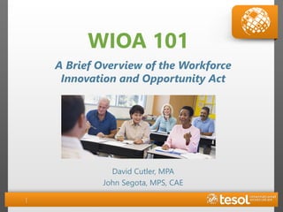 WIOA 101
David Cutler, MPA
John Segota, MPS, CAE
A Brief Overview of the Workforce
Innovation and Opportunity Act
 