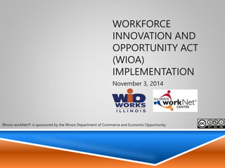 Workforce Innovation and Opportunity
Act (WIOA) implementation
Illinois Department of Commerce & Economic Opportunity
Office of Employment & Training
November 3, 2014
1
Illinois workNet® is sponsored by the Illinois Department of Commerce and Economic
Opportunity.
 