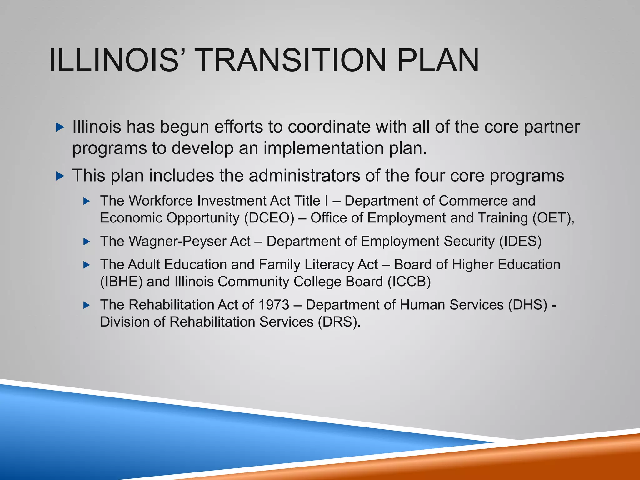 WIOA Overview Continued
3
Aligns workforce, education, and economic development systems.
Requires alignment of workforce programs to support employers and job seekers.
Targets investments to meet the needs of regional economies tied to labor market information.
Improves services to employers and promotes earn and learn training to address skills gaps.
Informs customers about training program performance to help make better decisions.
Streamlines and strengthens the strategic roles of workforce development boards.
Simplifies eligibility for youth by including those who receive free and reduced lunch.
 