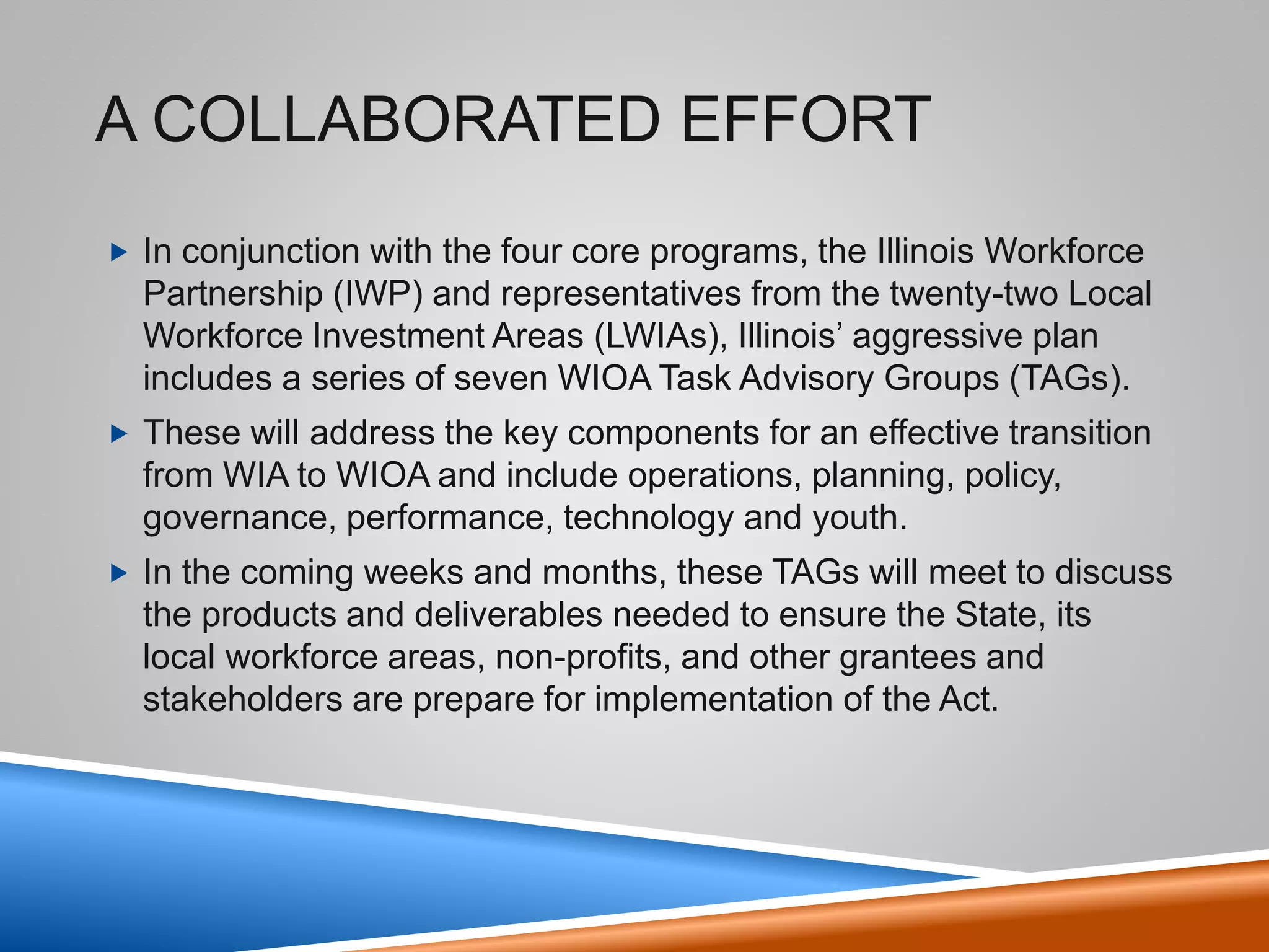 Illinois Workforce System
• A Decade of Business Led Solutions
• Illinois Department of Commerce and Economic Opportunity (DCEO)
has facilitated the transformation of the workforce system over the
last decade.
4
• Created regional economic development
initiatives.
• Developed public-private partnerships through
businesses and industry associations.
• Initiated sector strategies and work-based
training.
• Innovated strategies such as employer-based
training using local formula dollars to provide
flexibility in the delivery of training services.
Linked
workforce,
economic
development,
and education
initiatives.
 