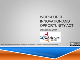 Illinois Workforce System and the
Workforce Innovation and Opportunity
Act (WIOA)
Illinois Department of Commerce & Economic Opportunity
Office of Employment & Training
November 14, 2014
1
Illinois workNet® is sponsored by the Illinois Department of Commerce and Economic
Opportunity.
 