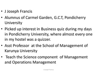 J Joseph Francis Alumnus of Carmel Garden, G.C.T, Pondicherry University Picked up interest in Business quiz during my days in Pondicherry University, where almost every one in my hostel was a quizzer. Asst Professor at the School of Management of Karunya University  Teach the Science component  of Management and Operations Management J Joseph Francis 