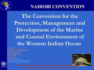 o 
Nairobi Convention 
Doris Mutta 
Regional Seas (Nairobi Conventions) 
Division of Environmental Policy 
Implementation (DEPI) 
UNEP, UN Gigiri Complex 
P.O. Box 30552 
Nairobi, Kenya 
doris.mutta@unep.org 
http://www.unep.org/NairobiConvention/ 
http://www.unep.org/AbidjanConvention/ 
NAIROBI CONVENTION 
The Convention for the 
Protection, Management and 
Development of the Marine 
and Coastal Environment of 
the Western Indian Ocean 
1st African Regional Targeted Workshop for GEF IW Projects Rhodes 
University, Grahamstown, South Africa, 2 – 4 April 2012 
 