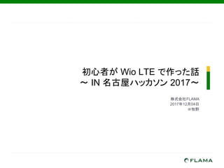 初心者が Wio LTE で作った話
～ IN 名古屋ハッカソン 2017～
株式会社FLAMA　
2017年12月04日
＠牧野
 