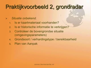 De afwegingenWat is de vraag? – 1 leidingtype of situatiemeting Metaal of niet metaal?Welke diameter?Tot welke diepte moet worden gezocht?Grondsoort?Conclusie; mix van technieken gebaseerd opgrondradar, radiodetectie, prikstok of proefsleuf