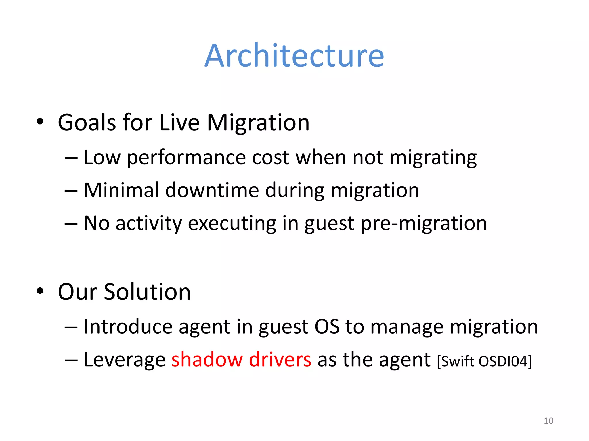Architecture
• Goals for Live Migration
– Low performance cost when not migrating
– Minimal downtime during migration
– No activity executing in guest pre-migration
• Our Solution
– Introduce agent in guest OS to manage migration
– Leverage shadow drivers as the agent [Swift OSDI04]
10
 