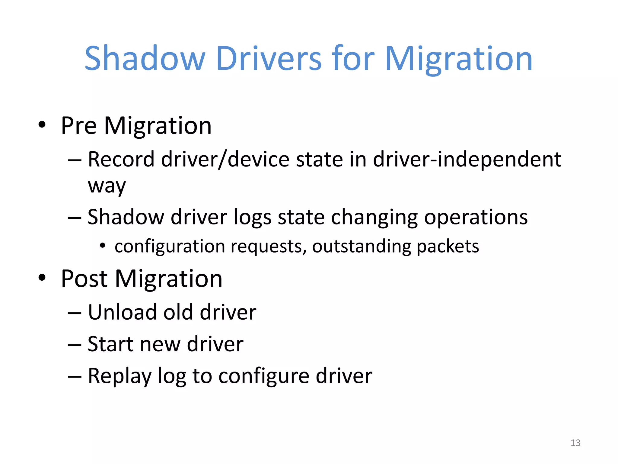 Shadow Drivers for Migration
• Pre Migration
– Record driver/device state in driver-independent
way
– Shadow driver logs state changing operations
• configuration requests, outstanding packets
• Post Migration
– Unload old driver
– Start new driver
– Replay log to configure driver
13
 