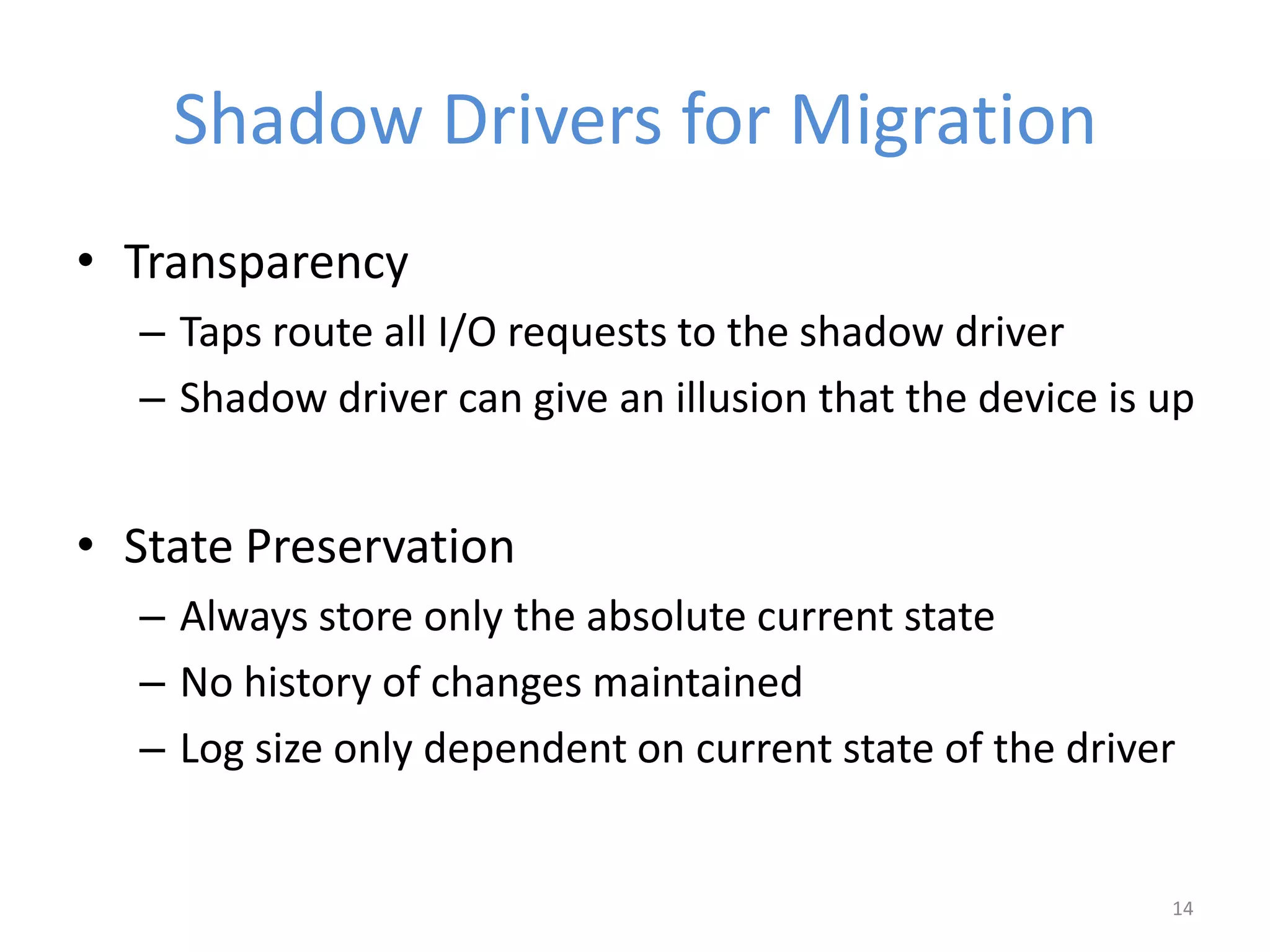 Shadow Drivers for Migration
• Transparency
– Taps route all I/O requests to the shadow driver
– Shadow driver can give an illusion that the device is up
• State Preservation
– Always store only the absolute current state
– No history of changes maintained
– Log size only dependent on current state of the driver
14
 