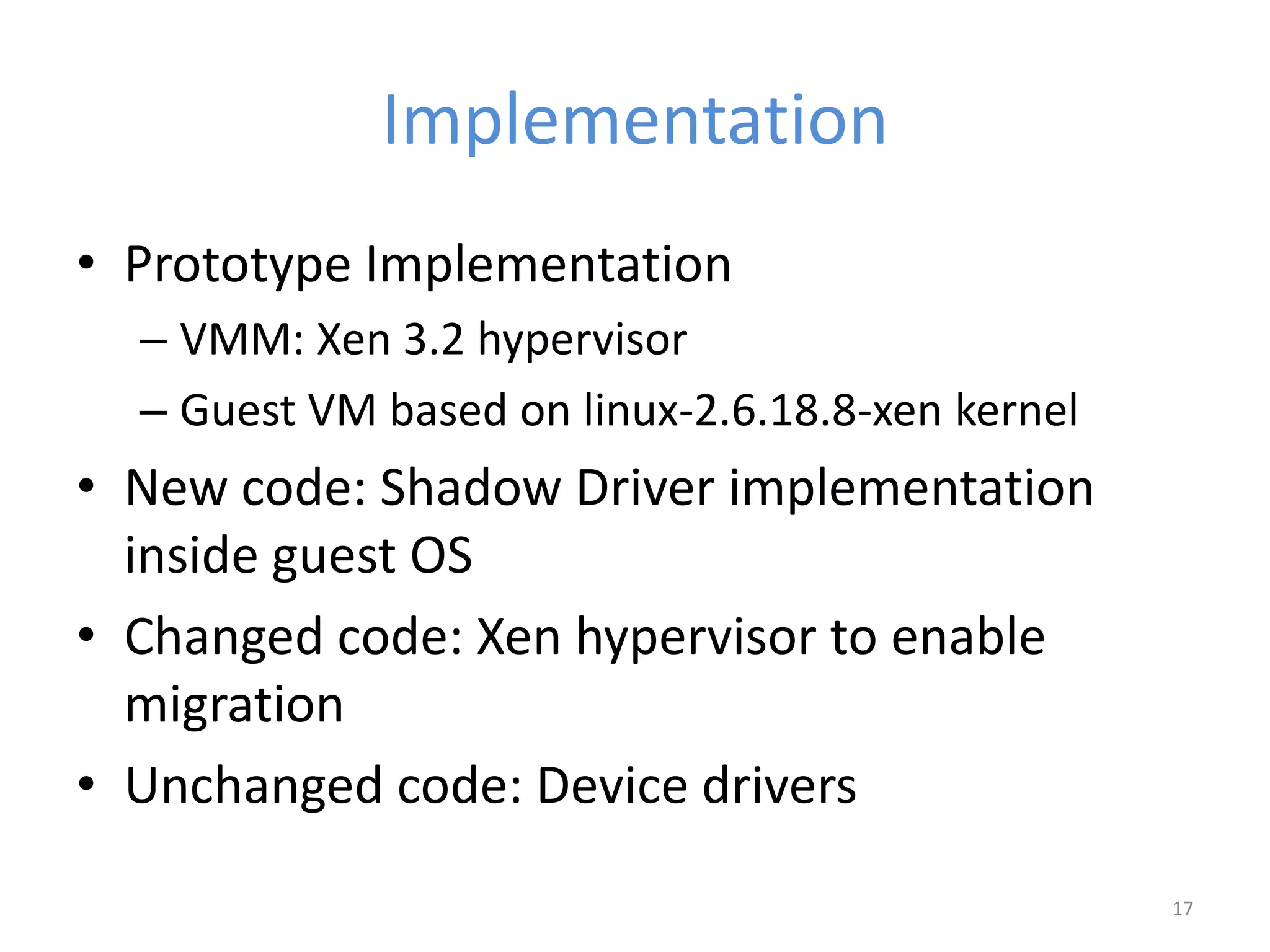 Implementation
• Prototype Implementation
– VMM: Xen 3.2 hypervisor
– Guest VM based on linux-2.6.18.8-xen kernel
• New code: Shadow Driver implementation
inside guest OS
• Changed code: Xen hypervisor to enable
migration
• Unchanged code: Device drivers
17
 
