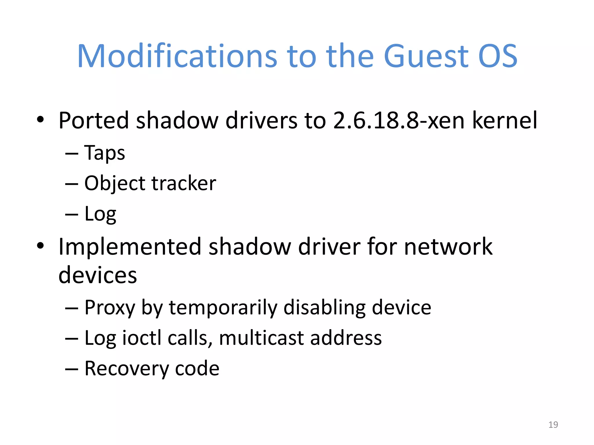 Modifications to the Guest OS
• Ported shadow drivers to 2.6.18.8-xen kernel
– Taps
– Object tracker
– Log
• Implemented shadow driver for network
devices
– Proxy by temporarily disabling device
– Log ioctl calls, multicast address
– Recovery code
19
 